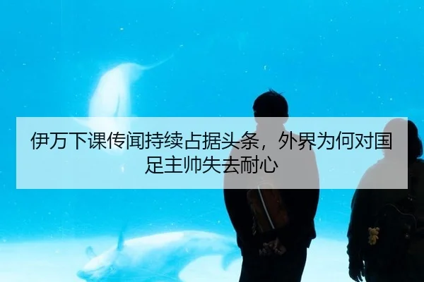 伊万下课传闻持续占据头条，外界为何对国足主帅失去耐心
